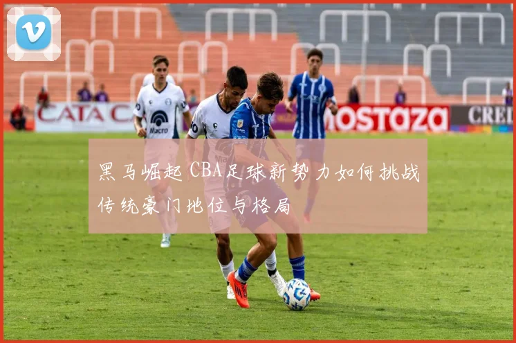 黑马崛起 CBA足球新势力如何挑战传统豪门地位与格局