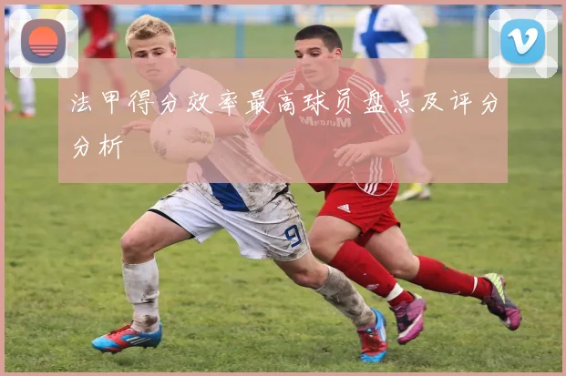 法甲得分效率最高球员盘点及评分分析